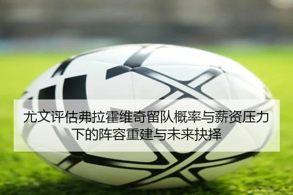 尤文评估弗拉霍维奇留队概率与薪资压力下的阵容重建与未来抉择